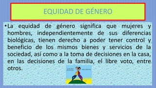 EQUIDAD DE GÉNERO
•La equidad de género significa que mujeres y
hombres, independientemente de sus diferencias
biológicas, tienen derecho a poder tener control y
beneficio de los mismos bienes y servicios de la
sociedad, así como a la toma de decisiones en la casa,
en las decisiones de la familia, el libre voto, entre
otros.