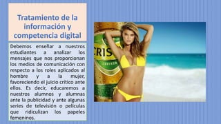 Tratamiento de la
información y
competencia digital
Debemos enseñar a nuestros
estudiantes a analizar los
mensajes que nos proporcionan
los medios de comunicación con
respecto a los roles aplicados al
hombre y a la mujer,
favoreciendo el juicio crítico ante
ellos. Es decir, educaremos a
nuestros alumnos y alumnas
ante la publicidad y ante algunas
series de televisión o películas
que ridiculizan los papeles
femeninos.