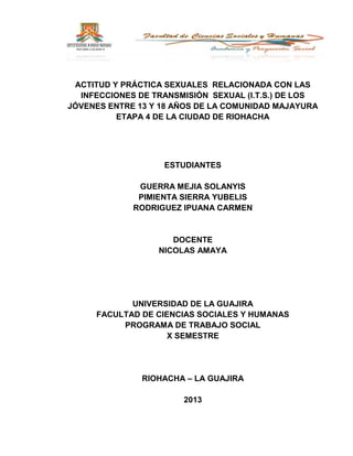 ACTITUD Y PRÁCTICA SEXUALES RELACIONADA CON LAS
INFECCIONES DE TRANSMISIÓN SEXUAL (I.T.S.) DE LOS
JÓVENES ENTRE 13 Y 18 AÑOS DE LA COMUNIDAD MAJAYURA
ETAPA 4 DE LA CIUDAD DE RIOHACHA
ESTUDIANTES
GUERRA MEJIA SOLANYIS
PIMIENTA SIERRA YUBELIS
RODRIGUEZ IPUANA CARMEN
DOCENTE
NICOLAS AMAYA
UNIVERSIDAD DE LA GUAJIRA
FACULTAD DE CIENCIAS SOCIALES Y HUMANAS
PROGRAMA DE TRABAJO SOCIAL
X SEMESTRE
RIOHACHA – LA GUAJIRA
2013
 