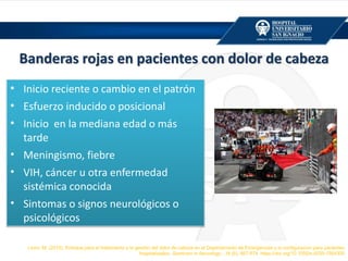 Banderas rojas en pacientes con dolor de cabeza
• Inicio reciente o cambio en el patrón
• Esfuerzo inducido o posicional
• Inicio en la mediana edad o más
tarde
• Meningismo, fiebre
• VIH, cáncer u otra enfermedad
sistémica conocida
• Sintomas o signos neurológicos o
psicológicos
Levin, M. (2015). Enfoque para el tratamiento y la gestión del dolor de cabeza en el Departamento de Emergencias y la configuración para pacientes
hospitalizados. Seminars in Neurology , 35 (6), 667-674. https://doi.org/10.1055/s-0035-1564300
 