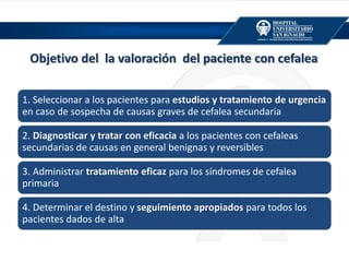 Objetivo del la valoración del paciente con cefalea
1. Seleccionar a los pacientes para estudios y tratamiento de urgencia
en caso de sospecha de causas graves de cefalea secundaria
2. Diagnosticar y tratar con eficacia a los pacientes con cefaleas
secundarias de causas en general benignas y reversibles
3. Administrar tratamiento eficaz para los síndromes de cefalea
primaria
4. Determinar el destino y seguimiento apropiados para todos los
pacientes dados de alta
 