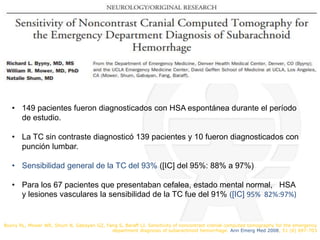 Byyny RL, Mower WR, Shum N, Gabayan GZ, Fang S, Baraff LJ. Sensitivity of noncontrast cranial computed tomography for the emergency
department diagnosis of subarachnoid hemorrhage. Ann Emerg Med 2008; 51 (6) 697-703
• 149 pacientes fueron diagnosticados con HSA espontánea durante el período
de estudio.
• La TC sin contraste diagnosticó 139 pacientes y 10 fueron diagnosticados con
punción lumbar.
• Sensibilidad general de la TC del 93% ([IC] del 95%: 88% a 97%)
• Para los 67 pacientes que presentaban cefalea, estado mental normal, HSA
y lesiones vasculares la sensibilidad de la TC fue del 91% ([IC] 95% 82%:97%)
 
