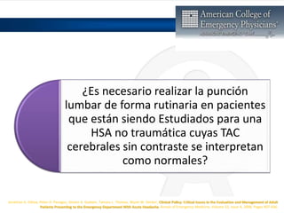 ¿Es necesario realizar la punción
lumbar de forma rutinaria en pacientes
que están siendo Estudiados para una
HSA no traumática cuyas TAC
cerebrales sin contraste se interpretan
como normales?
Jonathan A. Edlow, Peter D. Panagos, Steven A. Godwin, Tamara L. Thomas, Wyatt W. Decker, Clinical Policy: Critical Issues in the Evaluation and Management of Adult
Patients Presenting to the Emergency Department With Acute Headache, Annals of Emergency Medicine, Volume 52, Issue 4, 2008, Pages 407-436,
 
