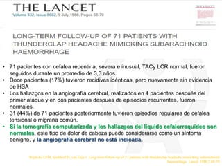 • 71 pacientes con cefalea repentina, severa e inusual, TACy LCR normal, fueron
seguidos durante un promedio de 3,3 años.
• Doce pacientes (17%) tuvieron recidivas idénticas, pero nuevamente sin evidencia
de HSA
• Los hallazgos en la angiografía cerebral, realizados en 4 pacientes después del
primer ataque y en dos pacientes después de episodios recurrentes, fueron
normales.
• 31 (44%) de 71 pacientes posteriormente tuvieron episodios regulares de cefalea
tensional o migraña común.
• Si la tomografía computarizada y los hallazgos del líquido cefalorraquídeo son
normales, este tipo de dolor de cabeza puede considerarse como un síntoma
benigno, y la angiografía cerebral no está indicada.
Wijdicks EFM, Kerkhoff H, van Gijn J. Long-term follow-up of 71 patients with thunderclap headache mimicking subarachnoid
haemorrhage. Lancet 1988;2:68-70
 