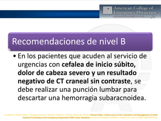 Jonathan A. Edlow, Peter D. Panagos, Steven A. Godwin, Tamara L. Thomas, Wyatt W. Decker, Clinical Policy: Critical Issues in the Evaluation and Management of Adult
Patients Presenting to the Emergency Department With Acute Headache, Annals of Emergency Medicine, Volume 52, Issue 4, 2008, Pages 407-436,
Recomendaciones de nivel B
• En los pacientes que acuden al servicio de
urgencias con cefalea de inicio súbito,
dolor de cabeza severo y un resultado
negativo de CT craneal sin contraste, se
debe realizar una punción lumbar para
descartar una hemorragia subaracnoidea.
 