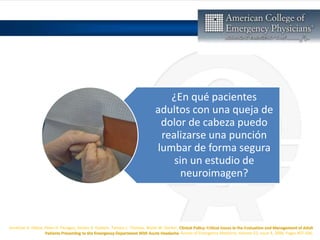 Jonathan A. Edlow, Peter D. Panagos, Steven A. Godwin, Tamara L. Thomas, Wyatt W. Decker, Clinical Policy: Critical Issues in the Evaluation and Management of Adult
Patients Presenting to the Emergency Department With Acute Headache, Annals of Emergency Medicine, Volume 52, Issue 4, 2008, Pages 407-436,
¿En qué pacientes
adultos con una queja de
dolor de cabeza puedo
realizarse una punción
lumbar de forma segura
sin un estudio de
neuroimagen?
 