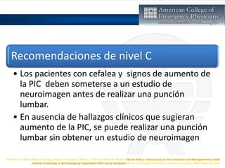 Jonathan A. Edlow, Peter D. Panagos, Steven A. Godwin, Tamara L. Thomas, Wyatt W. Decker, Clinical Policy: Critical Issues in the Evaluation and Management of Adult
Patients Presenting to the Emergency Department With Acute Headache, Annals of Emergency Medicine, Volume 52, Issue 4, 2008, Pages 407-436,
Recomendaciones de nivel C
• Los pacientes con cefalea y signos de aumento de
la PIC deben someterse a un estudio de
neuroimagen antes de realizar una punción
lumbar.
• En ausencia de hallazgos clínicos que sugieran
aumento de la PIC, se puede realizar una punción
lumbar sin obtener un estudio de neuroimagen
 