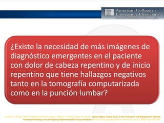 Jonathan A. Edlow, Peter D. Panagos, Steven A. Godwin, Tamara L. Thomas, Wyatt W. Decker, Clinical Policy: Critical Issues in the Evaluation and Management of Adult
Patients Presenting to the Emergency Department With Acute Headache, Annals of Emergency Medicine, Volume 52, Issue 4, 2008, Pages 407-436,
¿Existe la necesidad de más imágenes de
diagnóstico emergentes en el paciente
con dolor de cabeza repentino y de inicio
repentino que tiene hallazgos negativos
tanto en la tomografía computarizada
como en la punción lumbar?
 