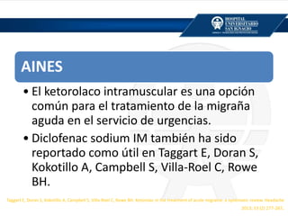 AINES
• El ketorolaco intramuscular es una opción
común para el tratamiento de la migraña
aguda en el servicio de urgencias.
• Diclofenac sodium IM también ha sido
reportado como útil en Taggart E, Doran S,
Kokotillo A, Campbell S, Villa-Roel C, Rowe
BH.
Taggart E, Doran S, Kokotillo A, Campbell S, Villa-Roel C, Rowe BH. Ketorolac in the treatment of acute migraine: a systematic review. Headache
2013; 53 (2) 277-287.
 