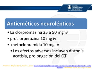 Antieméticos neurolépticos
•La clorpromazina 25 a 50 mg iv
•proclorperazina 10 mg iv
• metoclopramida 10 mg IV
•Los efectos adversos incluyen distonía
acatisia, prolongación del QT
Friedman BW, Garber L, Yoon A , et al. Randomized trial of IV valproate vs metoclopramide vs ketorolac for acute
migraine. Neurology 2014; 82 (11) 976-983
 