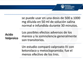 Acido
Valproico
se puede usar en una dosis de 500 a 1000
mg diluida en 50 ml de solución salina
normal e infundida durante 30 minutos.
Los posibles efectos adversos de los
mareos y la somnolencia generalmente
son transitorios.
Un estudio comparó valproato IV con
ketorolaco y metoclopramida; fue el
menos efectivo de los tres.
 