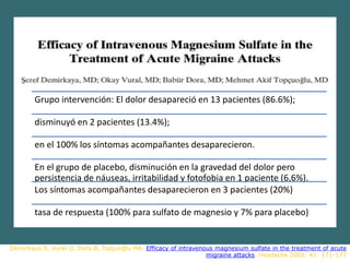 Demirkaya S, Vural O, Dora B, Topçuoğlu MA. Efficacy of intravenous magnesium sulfate in the treatment of acute
migraine attacks. Headache 2001; 41: 171-177
Grupo intervención: El dolor desapareció en 13 pacientes (86.6%);
disminuyó en 2 pacientes (13.4%);
en el 100% los síntomas acompañantes desaparecieron.
En el grupo de placebo, disminución en la gravedad del dolor pero
persistencia de náuseas, irritabilidad y fotofobia en 1 paciente (6,6%).
Los síntomas acompañantes desaparecieron en 3 pacientes (20%)
tasa de respuesta (100% para sulfato de magnesio y 7% para placebo)
 
