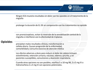 Opioides
Ningún ECA muestra resultados sin dolor con los opioides en el tratamiento de la
migraña
prolongar la duración de EL DE en comparación con los tratamientos no opioide
son pronociceptivos, evitan la reversión de la sensibilización central de la
migraña e interfieren con la efectividad de triptanos
precipitan malos resultados clínicos, transformación a
cefalea diaria. Causan progresión de la enfermedad,
comorbilidad y consumo excesivo de atención médica
Los efectos adversos a dosis para reducir el dolor de cabeza incluyen
estreñimiento, retención urinaria, náuseas, edema y prurito, y en
pacientes susceptibles, convulsiones y depresión respiratoria.
Cuando otras opciones no son posibles, morfina 5 a 10 mg IM, 2 a 5 mg IV o
hidromorfona 2 a 4 mg IV son opciones potenciales.
 
