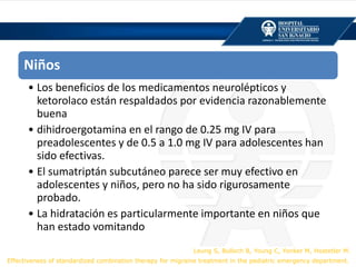 Niños
• Los beneficios de los medicamentos neurolépticos y
ketorolaco están respaldados por evidencia razonablemente
buena
• dihidroergotamina en el rango de 0.25 mg IV para
preadolescentes y de 0.5 a 1.0 mg IV para adolescentes han
sido efectivas.
• El sumatriptán subcutáneo parece ser muy efectivo en
adolescentes y niños, pero no ha sido rigurosamente
probado.
• La hidratación es particularmente importante en niños que
han estado vomitando
Leung S, Bulloch B, Young C, Yonker M, Hostetler M.
Effectiveness of standardized combination therapy for migraine treatment in the pediatric emergency department.
 
