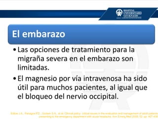 El embarazo
•Las opciones de tratamiento para la
migraña severa en el embarazo son
limitadas.
•El magnesio por vía intravenosa ha sido
útil para muchos pacientes, al igual que
el bloqueo del nervio occipital.
Edlow J.A., Panagos P.D., Godwin S.A., et al: Clinical policy: critical issues in the evaluation and management of adult patients
presenting to the emergency department with acute headache. Ann Emerg Med 2008; 52: pp. 407-436
 