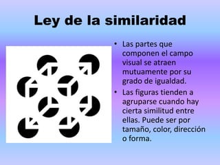 Ley de la similaridad
• Las partes que
componen el campo
visual se atraen
mutuamente por su
grado de igualdad.
• Las figuras tienden a
agruparse cuando hay
cierta similitud entre
ellas. Puede ser por
tamaño, color, dirección
o forma.
 