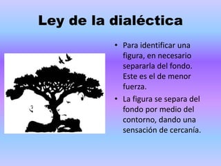 Ley de la dialéctica
• Para identificar una
figura, en necesario
separarla del fondo.
Este es el de menor
fuerza.
• La figura se separa del
fondo por medio del
contorno, dando una
sensación de cercanía.
 