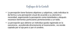 Enfoque de la Gestalt
• La percepción tiene factores objetivos y subjetivos, cada individuo le
da forma a una percepción visual de acuerdo a su atención y
necesidad, organizando la percepción como totalidades y después
reconoce elementos particulares pertenecientes a un todo.
• La percepción que obtiene un individuo queda registrada en la
conciencia , accediendo directamente al inconsciente , no siendo
captada por el ojo pero si por el cerebro.
 