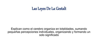 Las Leyes De La Gestalt
Explican como el cerebro organiza en totalidades, sumando
pequeñas percepciones individuales, organizando y formando un
solo significado
 