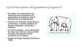 Ley de la buena forma o del agrupamiento (“pregnancia”)
• Se refiere a la organización de
elementos que componen una
perspectiva, permitiendo reducir
distorsiones o ambigüedades.
• Permite ver unidades significativas y
coherentes, el cerebro prefiere ver
figuras integradas, completas y
estables.
• Al mirar la imagen , da la percepción
de estar todo normal, pero al contar
las patas del elefante, habrá
confusión en el cerebro.
• Diseño de Roger Shepard (California
1929)
 