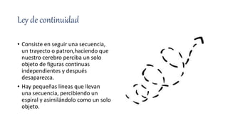 Ley de continuidad
• Consiste en seguir una secuencia,
un trayecto o patron,haciendo que
nuestro cerebro perciba un solo
objeto de figuras continuas
independientes y después
desaparezca.
• Hay pequeñas líneas que llevan
una secuencia, percibiendo un
espiral y asimilándolo como un solo
objeto.
 