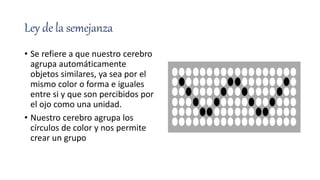 Ley de la semejanza
• Se refiere a que nuestro cerebro
agrupa automáticamente
objetos similares, ya sea por el
mismo color o forma e iguales
entre si y que son percibidos por
el ojo como una unidad.
• Nuestro cerebro agrupa los
círculos de color y nos permite
crear un grupo
 