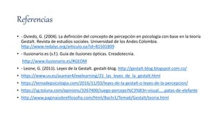 Referencias
• - Oviedo, G. (2004). La definición del concepto de percepción en psicología con base en la teoría
Gestalt. Revista de estudios sociales. Universidad de los Andes Colombia.
http://www.redalyc.org/articulo.oa?id=81501809
• - Ilusionario.es (s.f.). Guía de ilusiones ópticas. Creadotecnia.
http://www.ilusionario.es/#GEOM
• - Leone, G. (2011). Leyes de la Gestalt. gestalt-blog. http://gestalt-blog.blogspot.com.co/
• https://www.uv.es/asamar4/exelearning/21_las_leyes_de_la_gestalt.html
• https://temadepsicologia.com/2016/11/03/leyes-de-la-gestalt-o-leyes-de-la-percepcion/
• https://sg.toluna.com/opinions/3267400/Juego-percepci%C3%B3n-visual.....patas-de-elefante
• http://www.paginasobrefilosofia.com/html/Bachi1/Tema6/Gestalt/teoria.html
 