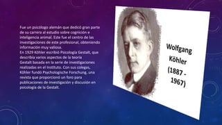 Fue un psicólogo alemán que dedicó gran parte
de su carrera al estudio sobre cognición e
inteligencia animal. Este fue el centro de las
investigaciones de este profesional, obteniendo
información muy valiosa.
En 1929 Köhler escribió Psicología Gestalt, que
describía varios aspectos de la teoría
Gestalt basada en la serie de investigaciones
realizadas en el Instituto. Con sus colegas,
Köhler fundó Psychologische Forschung, una
revista que proporcionó un foro para
publicaciones de investigación y discusión en
psicología de la Gestalt.
 