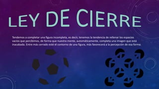Tendemos a completar una figura incompleta, es decir, tenemos la tendencia de rellenar los espacios
vacíos que percibimos, de forma que nuestra mente, automáticamente, completa una imagen que está
inacabada. Entre más cerrado esté el contorno de una figura, más favorecerá a la percepción de esa forma.
 