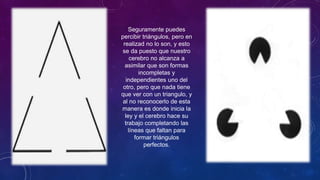 Seguramente puedes
percibir triángulos, pero en
realizad no lo son, y esto
se da puesto que nuestro
cerebro no alcanza a
asimilar que son formas
incompletas y
independientes uno del
otro, pero que nada tiene
que ver con un triangulo, y
al no reconocerlo de esta
manera es donde inicia la
ley y el cerebro hace su
trabajo completando las
líneas que faltan para
formar triángulos
perfectos.
 