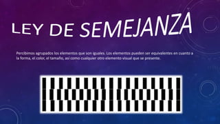Percibimos agrupados los elementos que son iguales. Los elementos pueden ser equivalentes en cuanto a
la forma, el color, el tamaño, así como cualquier otro elemento visual que se presente.
 