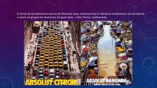 Si varios de los elementos activos de diferente clase, entonces hay en idénticas condiciones, una tendencia
a reunir en grupos los elementos de igual clase. : color, forma, multivariada.
 