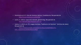 • Ilusionario.es (s.f.). Guía de ilusiones ópticas. Creadotecnia. Recuperado de
http://www.ilusionario.es/#GEOM
• Leone, G. (2011). Leyes de la Gestalt. gestalt-blog. Recuperado de
http://gestalt-blog.blogspot.com.co/
• Suárez, D. (2014, jul, 27). Juegos mentales “habitacion de Hammes” [Archivo de video].
Recuperado de
https://www.youtube.com/watch?v=SFqu7uUQVWI&list=PL-
UIS1_wqwJzImoCqHoNo9eljCesrXGjX
 