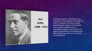 Psicólogo alemán, cofundador de la
Escuela de Psicología de la Gestalt. En
1924 se trasladó a América, donde
desarrolló gran parte de sus trabajos.
Sus primeros contactos con la
psicología surgieron cuando sirvió de
sujeto experimental en los trabajos de
Max Wertheimer sobre el movimiento
visual aparente.
 
