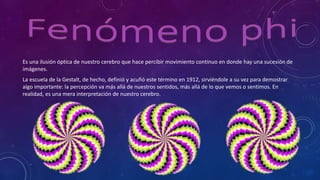 Es una ilusión óptica de nuestro cerebro que hace percibir movimiento continuo en donde hay una sucesión de
imágenes.
La escuela de la Gestalt, de hecho, definió y acuñó este término en 1912, sirviéndole a su vez para demostrar
algo importante: la percepción va más allá de nuestros sentidos, más allá de lo que vemos o sentimos. En
realidad, es una mera interpretación de nuestro cerebro.
 