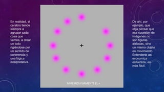 MIREMOS FIJAMENTE EL +
En realidad, el
cerebro tiende
siempre a
agrupar cada
cosa que
vemos, a crear
un todo
rigiéndose por
un sentido de
coherencia y
una lógica
interpretativa.
De ahí, por
ejemplo, que
elija pensar que
esa sucesión de
imágenes no
son figuras
aisladas, sino
un mismo objeto
en movimiento.
Entenderlo así
economiza
esfuerzos, es
más fácil.
 