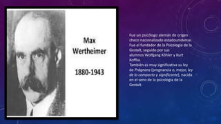 Fue un psicólogo alemán de origen
checo nacionalizado estadounidense.
Fue el fundador de la Psicologia de la
Gestalt, seguido por sus
alumnos Wolfgang Köhler y Kurt
Koffka.
También es muy significativa su ley
de Prägnanz (pregnancia o, mejor, ley
de lo compacto y significante), nacida
en el seno de la psicología de la
Gestalt.
 