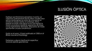 ILUSIÓN ÓPTICA
Explique qué fenómeno perceptivo muestra: un
ingenioso ordenamiento de los datos visuales hace
que la mente genere la visión de una espiral, el
cerebro lo da por hecho sin embargo, dicha
esperal no existe. Esta figura no es una espiral, la
ilusión se produce mediante segmentos de líneas
curvas ligeramente desviados, dispuestos de modo
que formen círculos concéntricos.
Quién es el autor: J.Fraser publicado en 1908 en el
British Journal of Psichology.
Pertenece a alguna clasificación específica:
ilusiones ópticas geométricas
 