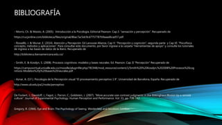BIBLIOGRAFÍA
- Morris, Ch. & Maisto, A. (2005). Introducción a la Psicología. Editorial Pearson. Cap.3: “sensación y percepción”. Recuperado de
https://cucjonline.com/biblioteca/files/original/86ac7ac5dc9cd7757787b9aaad6cad57.pdf
- Rosselló, J. & Munar, E. (2014). Atención y Percepción. Ed Larousse Alianza. Cap V: “Percepción y cognición”, segunda parte y Cap VI: “Psicofísica
concepto, métodos y aplicaciones”. Para consultar este documento, por favor ingrese a la carpeta "Herramientas de apoyo" y consulte los tutoriales
de ingreso a las bases de datos de la Ibero. Recuperado de
http://biblioteca.iberoamericana.edu.co/
- Smith, E. & Kosslyn, S. (2008). Procesos cognitivos: modelos y bases neurales. Ed. Pearson. Cap. II ”Percepción” Recuperado de
https://campusvirtual.univalle.edu.co/moodle/pluginfile.php/781948/mod_resource/content/1/Smith%20%20Kosslyn,%202008%20Procesos%20cog
nitivos-Modelos%20y%20bases%20neurales.pdf .
- Aznar, A. (S.F.). Psicología de la Percepción visual “El procesamiento perceptivo 1.9”. Universidad de Barcelona, España. Recuperado de
http://www.ub.edu/pa1/node/perceptivo
De Fockert, J.; Davidoff, J.; Fagot, J.; Parron, C.; Goldstein, J. (2007). “More accurate size contrast judgments in the Ebbinghaus Illusion by a remote
culture”. Journal of Experimental Psychology: Human Perception and Performance. Vol. 33, pp. 738-742.
Gregory, R. (1966). Eye and Brain: The Psychology of Seeing. Weidenfeld and Nicolson, London.
 