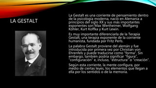 LA GESTALT
La Gestalt es una corriente de pensamiento dentro
de la psicología moderna, nació en Alemania a
principios del siglo XX y sus más importantes
exponentes son Max Wertheimer, Wolfgang
Köhler, Kurt Koffka y Kurt Lewin.
Es muy importante diferenciarla de la Terapia
Gestalt, una terapia exponente de la corriente
humanista, fundada por Fritz Perls.
La palabra Gestalt proviene del alemán y fue
introducida por primera vez por Christian von
Ehrenfels y puede traducirse como “forma”. Sin
embargo, también podría significar “figura”,
“configuración” e, incluso, “estructura” o “creación”.
Según esta corriente, la mente configura, por
medio de ciertas leyes, los elementos que llegan a
ella por los sentidos o de la memoria.
 