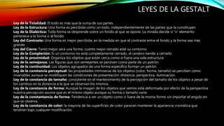 LEYES DE LA GESTALT
Ley de la Totalidad: El todo es más que la suma de sus partes.
Ley de la Estructura: Una forma es percibida como un todo, independientemente de las partes que la constituyen.
Ley de la Dialéctica: Toda forma se desprende sobre un fondo al que se opone. La mirada decide si “x” elemento
pertenece a la forma o al fondo.
Ley del Contraste: Una forma es mejor percibida, en la medida en que el contraste entre el fondo y la forma sea más
grande.
Ley del Cierre: Tanto mejor será una forma, cuanto mejor cerrado esté su contorno.
Ley de la Compleción: Si un contorno no está completamente cerrado, el cerebro tiende a cerrarlo.
Ley de la proximidad: Organiza los objetos que están cerca como si fuera una sola estructura.
Ley de la semejanza: Las figuras que son semejantes se persiven como parte de un patrón.
Ley de la continuidad: Los objetos agrupados de una forma específica forman un patrón.
Ley de la constancia perceptual: las propiedades intrínsecas de los objetos (color, forma, tamaño) se perciben como
invariables aunque se modifiquen las condiciones de presentación: distancia, perspectiva, iluminación.
Ley de la constancia de tamaño: consistente en el mantenimiento de la percepción del tamaño de los objetos a pesar de
los cambios en la distancia a la que se observan los mismos.
Ley de la constancia de forma: Aunque la imagen de los objetos que vemos está deformada por efecto de la perspectiva
nuestra percepción asume que es el mismo objeto aunque su forma o tamaño varíe.
Ley de la constantancia de forma: Tendencia a ver un objeto como si fuera de la misma forma sin importar el angulo en
que se observa.
Ley de la constancia de color: la mayoría de las superficies de color parecen mantener la apariencia cromática que
tendrían bajo cualquier modificación.
 