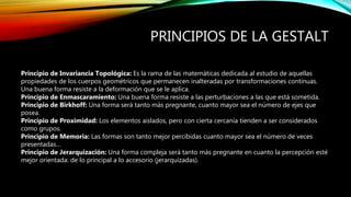 PRINCIPIOS DE LA GESTALT
Principio de Invariancia Topológica: Es la rama de las matemáticas dedicada al estudio de aquellas
propiedades de los cuerpos geométricos que permanecen inalteradas por transformaciones continuas.
Una buena forma resiste a la deformación que se le aplica.
Principio de Enmascaramiento: Una buena forma resiste a las perturbaciones a las que está sometida.
Principio de Birkhoff: Una forma será tanto más pregnante, cuanto mayor sea el número de ejes que
posea.
Principio de Proximidad: Los elementos aislados, pero con cierta cercanía tienden a ser considerados
como grupos.
Principio de Memoria: Las formas son tanto mejor percibidas cuanto mayor sea el número de veces
presentadas…
Principio de Jerarquización: Una forma compleja será tanto más pregnante en cuanto la percepción esté
mejor orientada: de lo principal a lo accesorio (jerarquizadas).
 