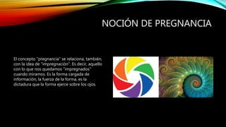 NOCIÓN DE PREGNANCIA
El concepto "pregnancia" se relaciona, también,
con la idea de "impregnación". Es decir, aquello
con lo que nos quedamos "impregnados"
cuando miramos. Es la forma cargada de
información, la fuerza de la forma, es la
dictadura que la forma ejerce sobre los ojos.
 
