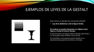 EJEMPLOS DE LEYES DE LA GESTALT
Aquí vemos un ejemplo de una ley de la Gestalt:
• Ley de la dialéctica o de la figura fondo.
El cerebro no puede interpretar un objeto como
figura o fondo al mismo tiempo.
El ojo reconoce una figura sobre el fondo, pero esta a
su vez puede verse también como fondo.
Es reversible y es la persona quien decide si un
elemento hace parte de la forma o al fondo.
 