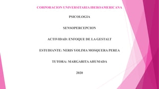 CORPORACION UNIVERSITARIA IBEROAMERICANA
PSICOLOGIA
SENSOPERCEPCION
ACTIVIDAD: ENFOQUE DE LA GESTALT
ESTUDIANTE: NERIS YOLIMA MOSQUERA PEREA
TUTORA: MARGARITAAHUMADA
2020
 