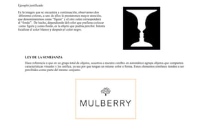 Ejemplo justificado
En la imagen que se encuentra a continuación, observamos dos
diferentes colores, a uno de ellos le prestaremos mayor atención,
que denominaremos como “figura” y el otro color corresponderá
al “fondo”. De hecho, dependiendo del color que prefieras colocar
como figura y como fondo, es la objeto que podrás percibir. Intenta
focalizar el color blanco y después el color negro.
LEY DE LA SEMEJANZA
Hace referencia a que en un grupo total de objetos, nosotros o nuestro cerebro en automático agrupa objetos que comparten
características visuales y los unifica, ya sea por que tengan un mismo color o forma. Estos elementos similares tienden a ser
percibidos como parte del mismo conjunto.
 