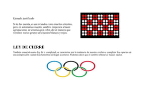 Ejemplo justificado
Si te das cuenta, es un recuadro como muchos círculos,
pero en automático nuestro cerebro empezara a hacer
agrupaciones de círculos por color, de tal manera que
veremos varios grupos de círculos blancos y rojos.
LEY DE CIERRE
También conocida como ley de la completud, se caracteriza por la tendencia de nuestro cerebro a completar los espacios de
una composición cuando los elementos no llegan a cerrarse. Podemos decir que el cerebro rellena los huecos vacios.
 
