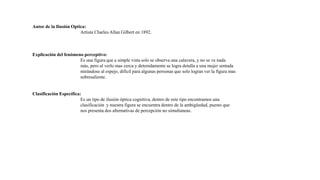 Autor de la Ilusión Optica:
Artista Charles Allan Gilbert en 1892.
Explicación del fenómeno perceptivo:
Es una figura que a simple vista solo se observa una calavera, y no se ve nada
más, pero al verlo mas cerca y detenidamente se logra detalla a una mujer sentada
mirándose al espejo, difícil para algunas personas que solo logran ver la figura mas
sobresaliente.
Clasificación Específica:
Es un tipo de ilusión óptica cognitiva, dentro de este tipo encontramos una
clasificación y nuestra figura se encuentra dentro de la ambigüedad, puesto que
nos presenta dos alternativas de percepción no simultaneas.
 