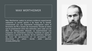 MAX WERTHEIMER
Max Wertheimer realizó la primera evidencia experimental,
realizando su primer aporte a las leyes de la Gestalt,
comenzando por una importante investigación sobre el
fenómeno de Phi o ilusión de movimiento. Donde se indica
que la presentación entre dos estímulos, pero cada uno de
ellos 4o milisegundos después, se experimentará una
impresión de movimiento continuo. Teniendo el sujeto la
tendencia a percibir la relación de los estímulos. Ejemplo:
las luces de aproximación en un aeropuerto, para
direccionar al piloto donde debe aterrizar
(Oviedo,2004,p.92).
 