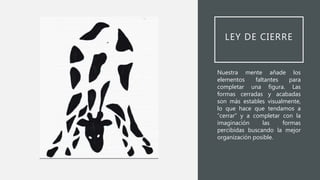 LEY DE CIERRE
Nuestra mente añade los
elementos faltantes para
completar una figura. Las
formas cerradas y acabadas
son más estables visualmente,
lo que hace que tendamos a
“cerrar” y a completar con la
imaginación las formas
percibidas buscando la mejor
organización posible.
 
